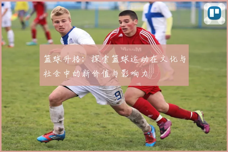 篮球升格：探索篮球运动在文化与社会中的新价值与影响力