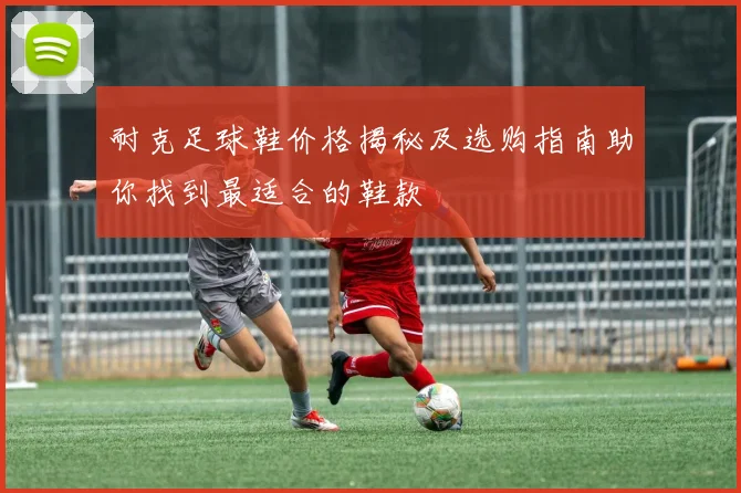 耐克足球鞋价格揭秘及选购指南助你找到最适合的鞋款