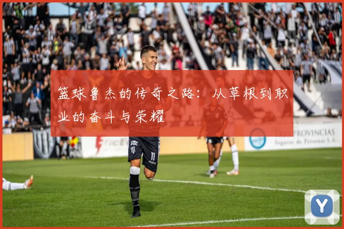 篮球鲁杰的传奇之路：从草根到职业的奋斗与荣耀