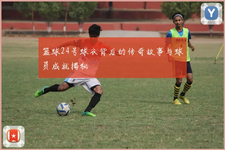 篮球24号球衣背后的传奇故事与球员成就揭秘