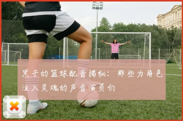 黑子的篮球配音揭秘：那些为角色注入灵魂的声音演员们