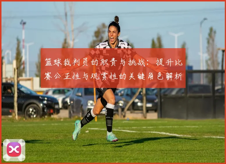篮球裁判员的职责与挑战：提升比赛公正性与观赏性的关键角色解析