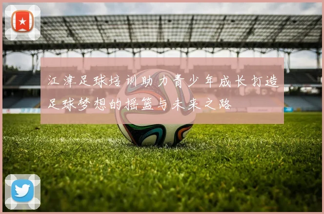 江津足球培训助力青少年成长打造足球梦想的摇篮与未来之路