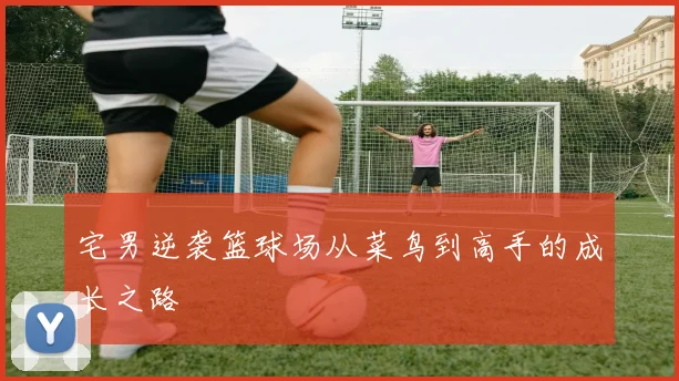 宅男逆袭篮球场从菜鸟到高手的成长之路