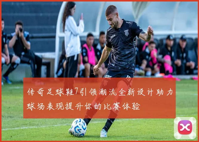 传奇足球鞋7引领潮流全新设计助力球场表现提升你的比赛体验
