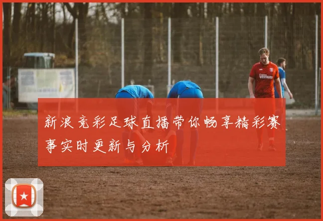 新浪竞彩足球直播带你畅享精彩赛事实时更新与分析