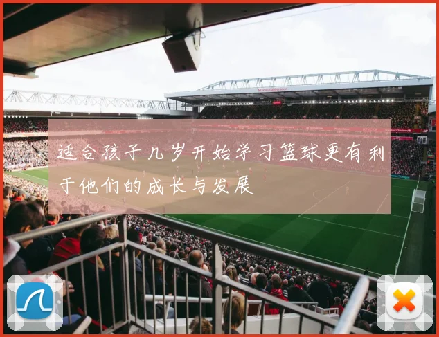 适合孩子几岁开始学习篮球更有利于他们的成长与发展