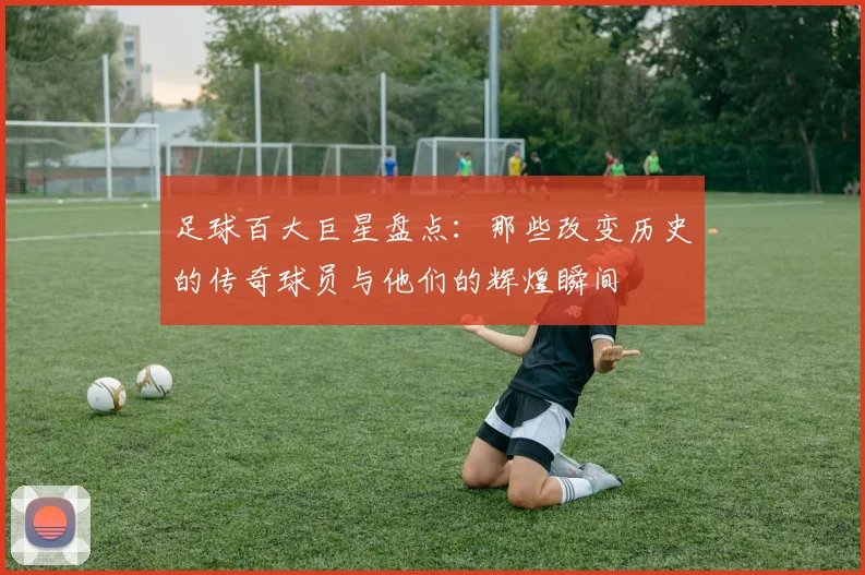 足球百大巨星盘点：那些改变历史的传奇球员与他们的辉煌瞬间