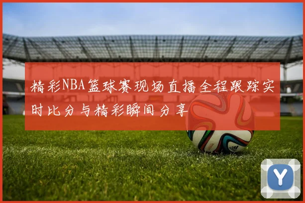 精彩NBA篮球赛现场直播全程跟踪实时比分与精彩瞬间分享