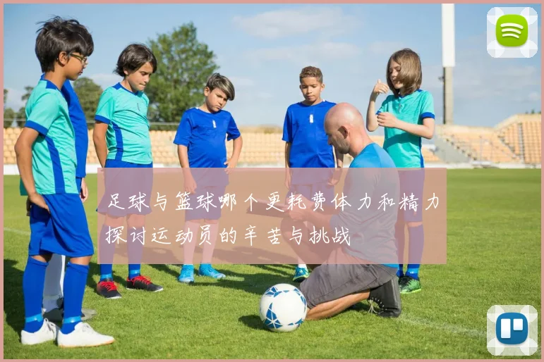 足球与篮球哪个更耗费体力和精力探讨运动员的辛苦与挑战