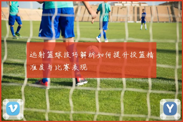 远射篮球技巧解析如何提升投篮精准度与比赛表现