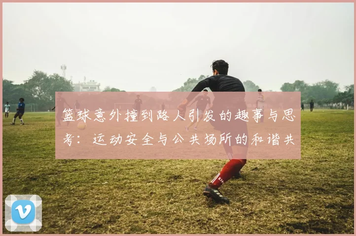 篮球意外撞到路人引发的趣事与思考：运动安全与公共场所的和谐共存