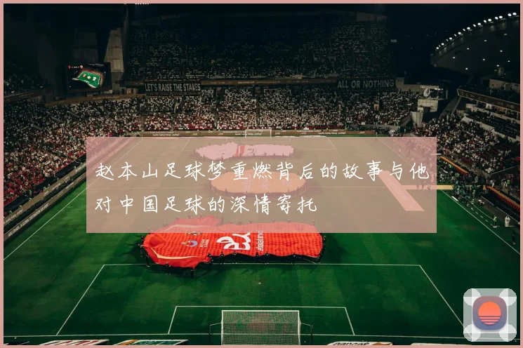 赵本山足球梦重燃背后的故事与他对中国足球的深情寄托